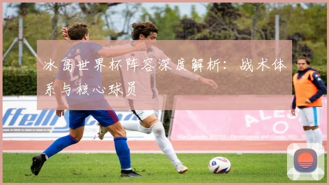 冰岛世界杯阵容深度解析:战术体系与核心球员