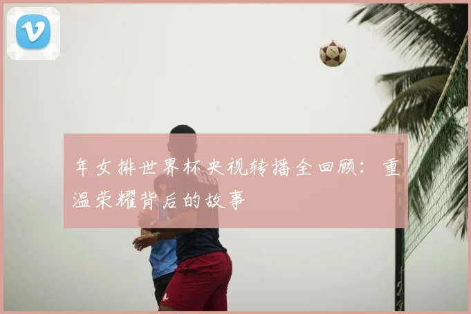年女排世界杯央视转播全回顾：重温荣耀背后的故事