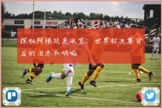 探秘阿根廷更衣室:世界杯决赛背后的泪水和呐喊