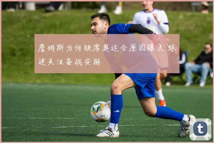 詹姆斯为何缺席奥运会原因曝光 球迷关注备战安排