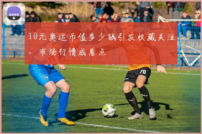 10元奥运币值多少钱引发收藏关注,市场行情成看点