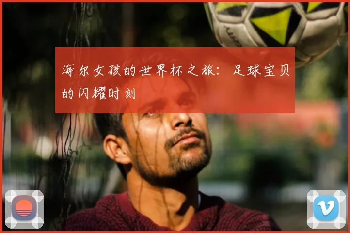 海尔女孩的世界杯之旅:足球宝贝的闪耀时刻