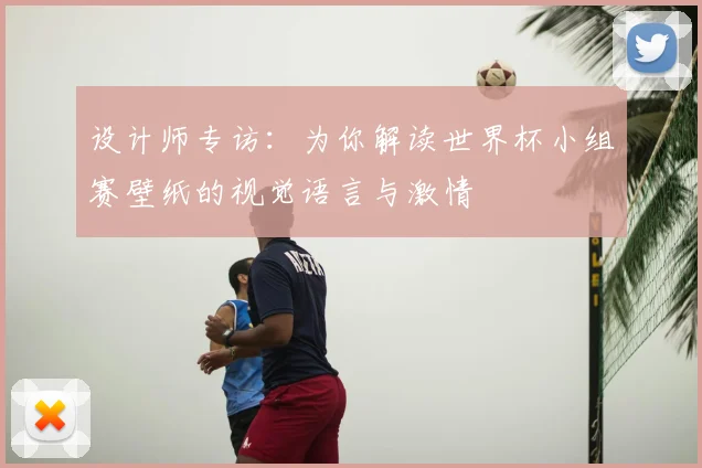 设计师专访:为你解读世界杯小组赛壁纸的视觉语言与激情