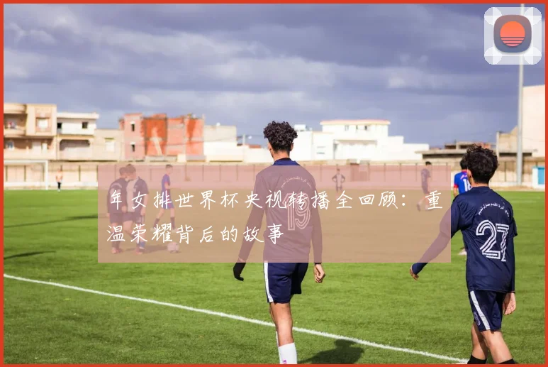 年女排世界杯央视转播全回顾：重温荣耀背后的故事