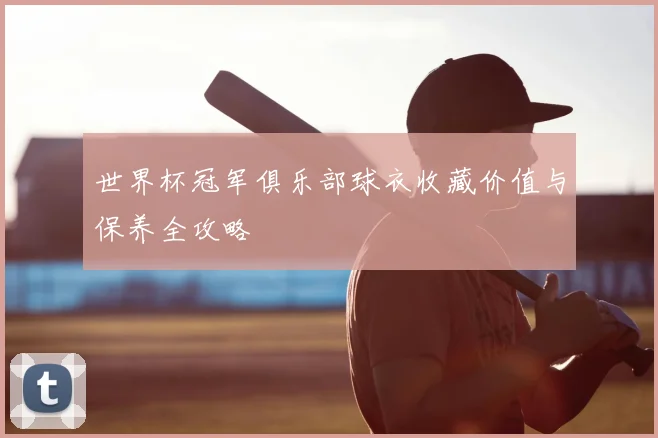 世界杯冠军俱乐部球衣收藏价值与保养全攻略