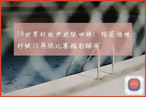 10世界杯经典进球回顾:绿茵场绝妙破门再现比赛精彩瞬间