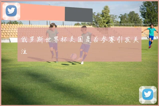 俄罗斯世界杯美国是否参赛引发关注