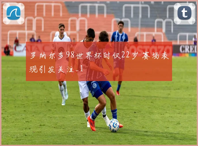 罗纳尔多98世界杯时仅22岁 赛场表现引发关注_1