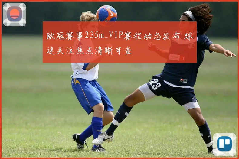 欧冠赛事235m_VIP赛程动态发布 球迷关注焦点清晰可查