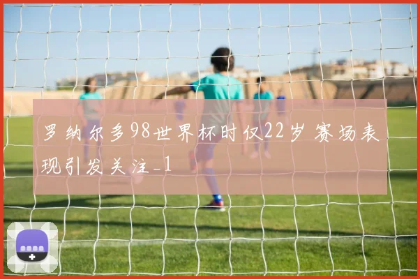 罗纳尔多98世界杯时仅22岁 赛场表现引发关注_1