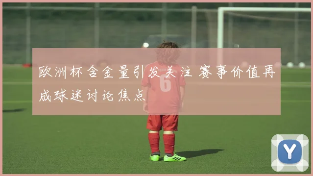 欧洲杯含金量引发关注 赛事价值再成球迷讨论焦点
